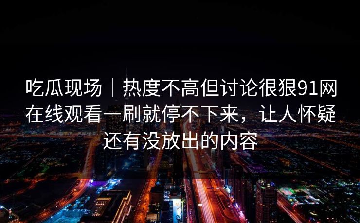 吃瓜现场|热度不高但讨论很狠91网在线观看一刷就停不下来,让人怀疑还有没放出的内容