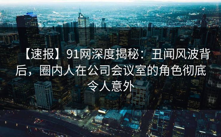 【速报】91网深度揭秘：丑闻风波背后，圈内人在公司会议室的角色彻底令人意外